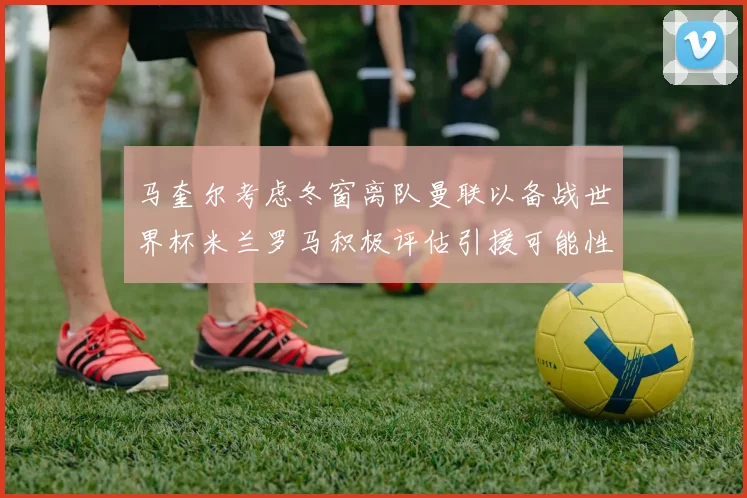 马奎尔考虑冬窗离队曼联以备战世界杯米兰罗马积极评估引援可能性