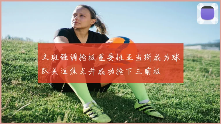 文班强调抢板重要性亚当斯成为球队关注焦点并成功抢下三前板