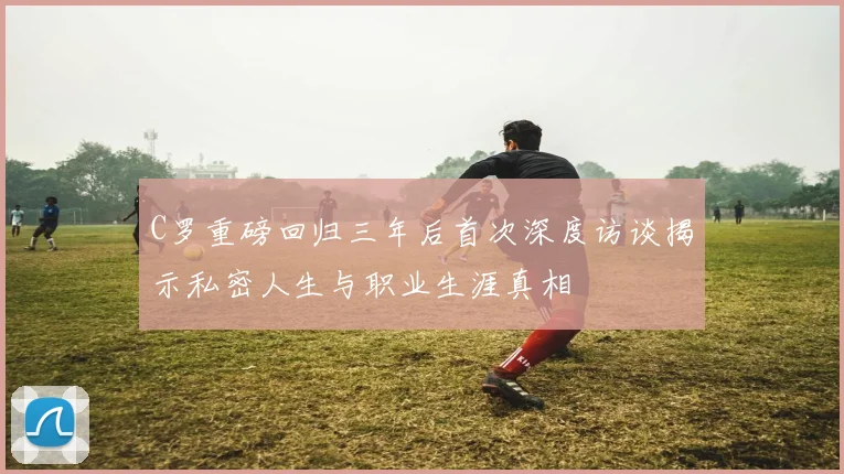 C罗重磅回归三年后首次深度访谈揭示私密人生与职业生涯真相