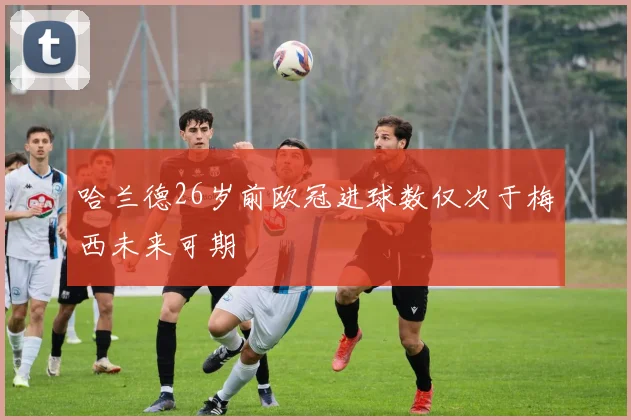 哈兰德26岁前欧冠进球数仅次于梅西未来可期