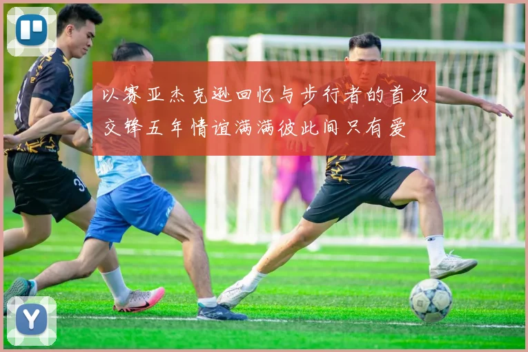 以赛亚杰克逊回忆与步行者的首次交锋五年情谊满满彼此间只有爱