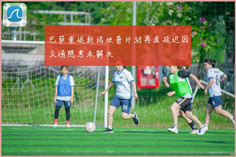 巴萨重返新诺坎普计划再度延迟因交通隐患未解决