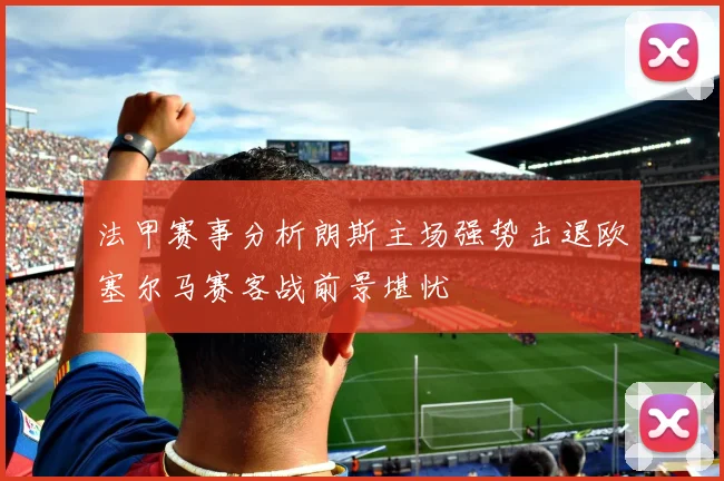 法甲赛事分析朗斯主场强势击退欧塞尔马赛客战前景堪忧