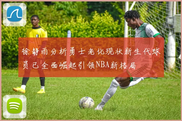 徐静雨分析勇士老化现状新生代球员已全面崛起引领NBA新格局
