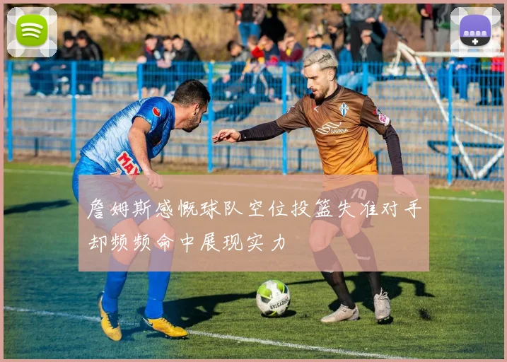 詹姆斯感慨球队空位投篮失准对手却频频命中展现实力