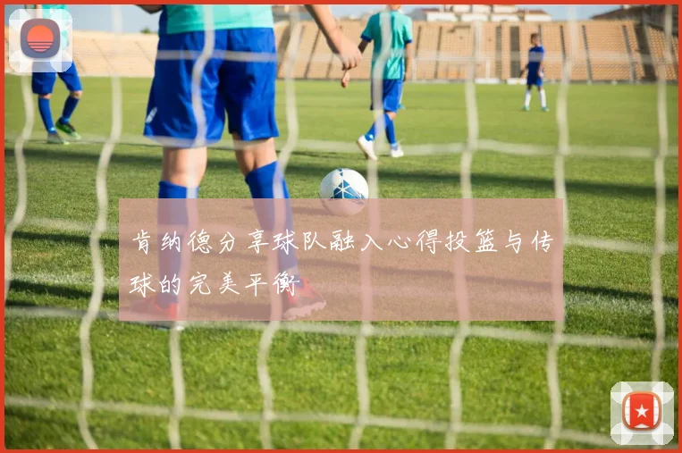 肯纳德分享球队融入心得投篮与传球的完美平衡