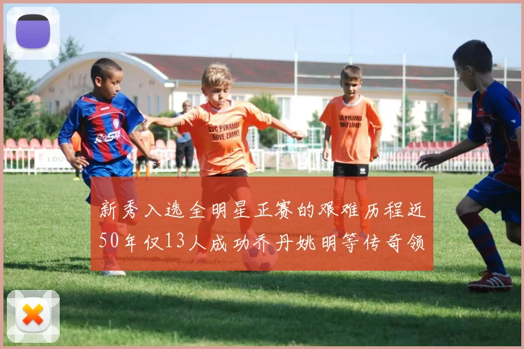 新秀入选全明星正赛的艰难历程近50年仅13人成功乔丹姚明等传奇领衔