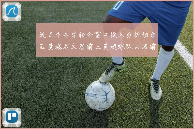 近五个冬季转会窗口投入分析切尔西曼城尤文居前三英超球队占据前十五名中的七席