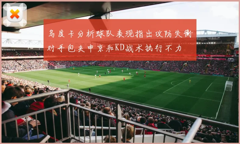 乌度卡分析球队表现指出攻防失衡对手包夹申京和KD战术执行不力
