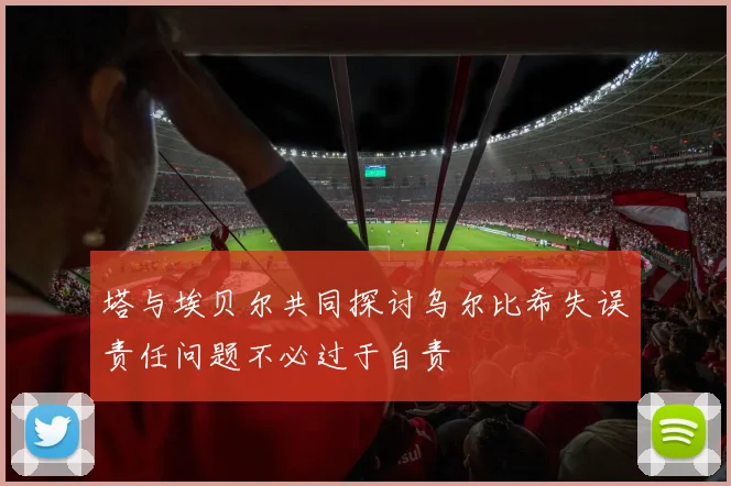 塔与埃贝尔共同探讨乌尔比希失误责任问题不必过于自责