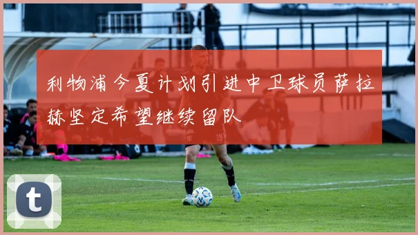 利物浦今夏计划引进中卫球员萨拉赫坚定希望继续留队