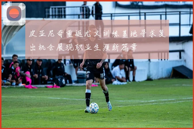 皮亚尼奇重返尤文训练基地寻求复出机会展现职业生涯新篇章