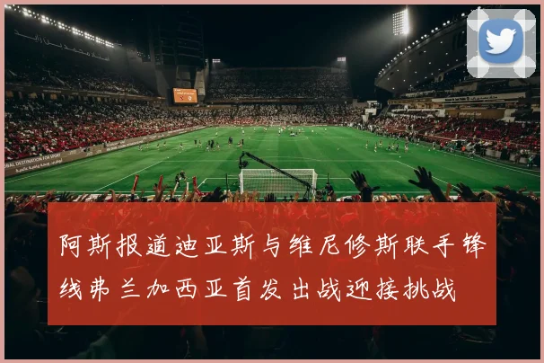 阿斯报道迪亚斯与维尼修斯联手锋线弗兰加西亚首发出战迎接挑战