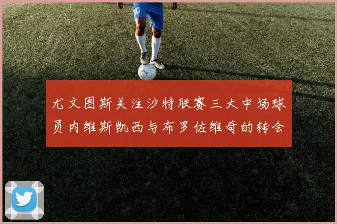 尤文图斯关注沙特联赛三大中场球员内维斯凯西与布罗佐维奇的转会动态