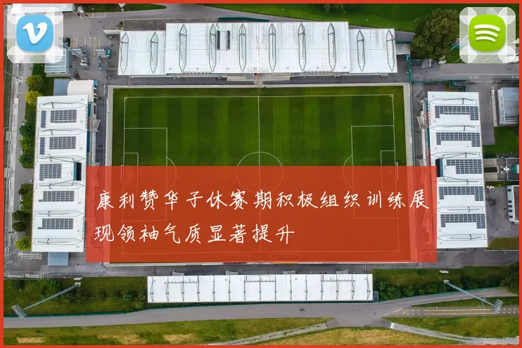康利赞华子休赛期积极组织训练展现领袖气质显著提升