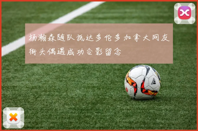 杨瀚森随队抵达多伦多加拿大网友街头偶遇成功合影留念