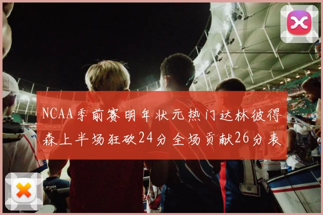 NCAA季前赛明年状元热门达林彼得森上半场狂砍24分全场贡献26分表现抢眼