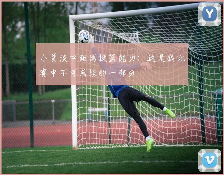 小贾谈中距离投篮能力：这是我比赛中不可或缺的一部分