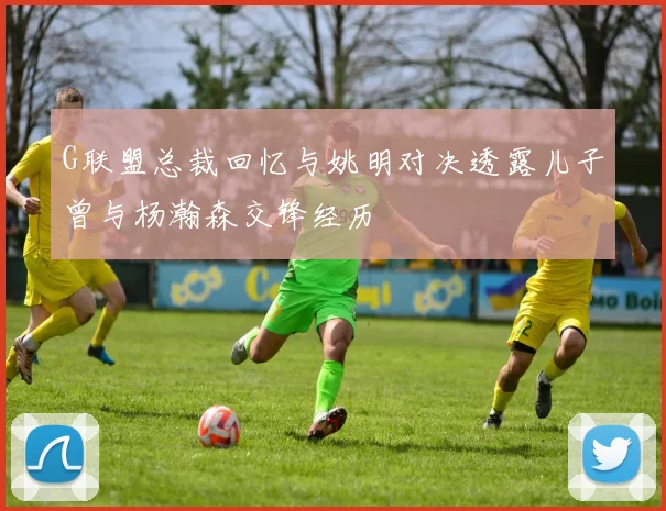 G联盟总裁回忆与姚明对决透露儿子曾与杨瀚森交锋经历