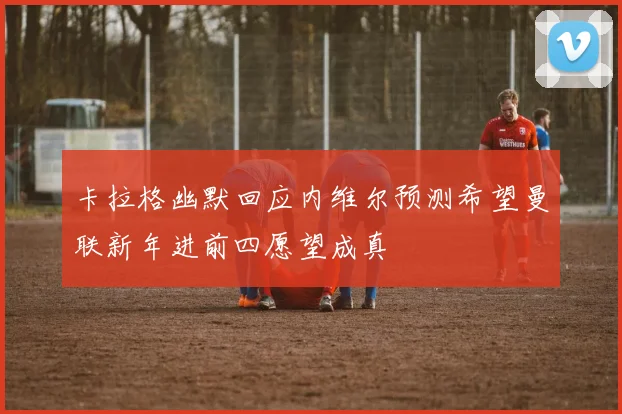 卡拉格幽默回应内维尔预测希望曼联新年进前四愿望成真