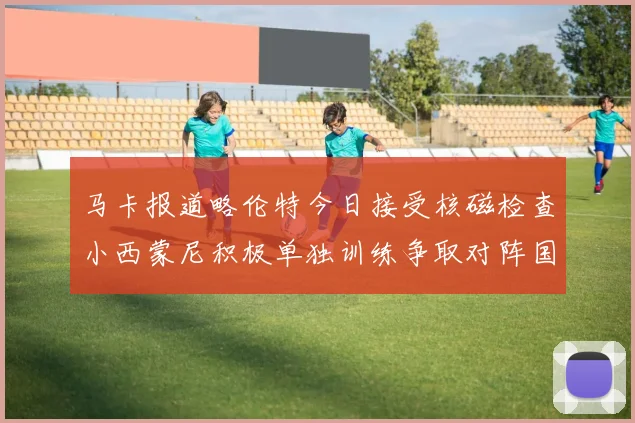 马卡报道略伦特今日接受核磁检查小西蒙尼积极单独训练争取对阵国米出场