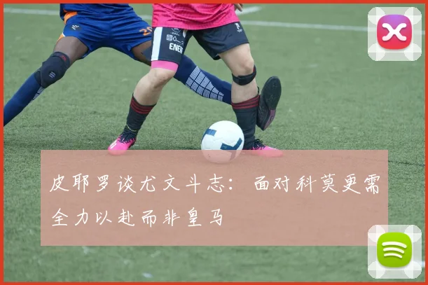 皮耶罗谈尤文斗志：面对科莫更需全力以赴而非皇马