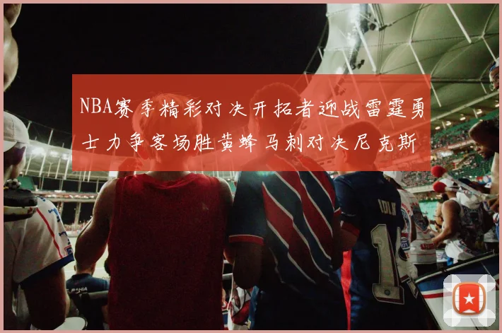 NBA赛季精彩对决开拓者迎战雷霆勇士力争客场胜黄蜂马刺对决尼克斯