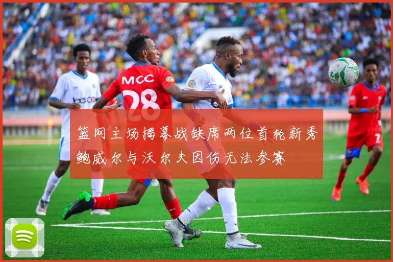 篮网主场揭幕战缺席两位首轮新秀鲍威尔与沃尔夫因伤无法参赛