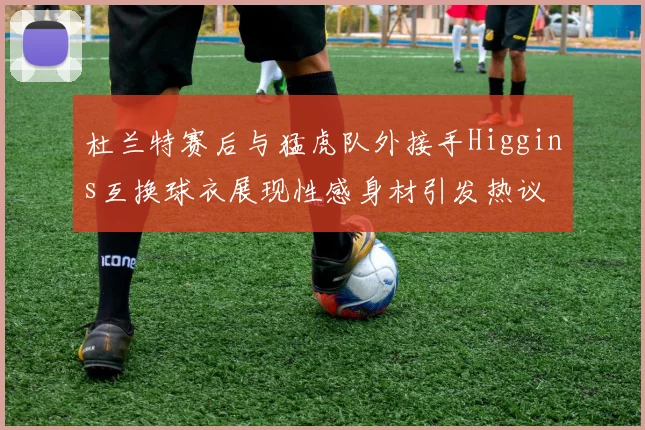 杜兰特赛后与猛虎队外接手Higgins互换球衣展现性感身材引发热议