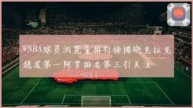 WNBA球员浏览量排行榜揭晓克拉克稳居第一阿贾排名第三引关注